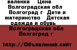 валенки  › Цена ­ 500 - Волгоградская обл., Волгоград г. Дети и материнство » Детская одежда и обувь   . Волгоградская обл.,Волгоград г.